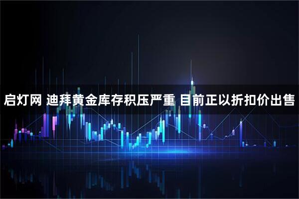启灯网 迪拜黄金库存积压严重 目前正以折扣价出售