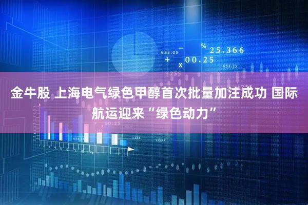 金牛股 上海电气绿色甲醇首次批量加注成功 国际航运迎来“绿色动力”