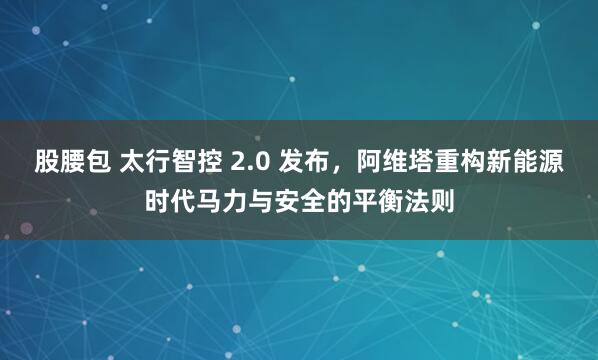 股腰包 太行智控 2.0 发布，阿维塔重构新能源时代马力与安全的平衡法则