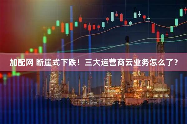 加配网 断崖式下跌！三大运营商云业务怎么了？